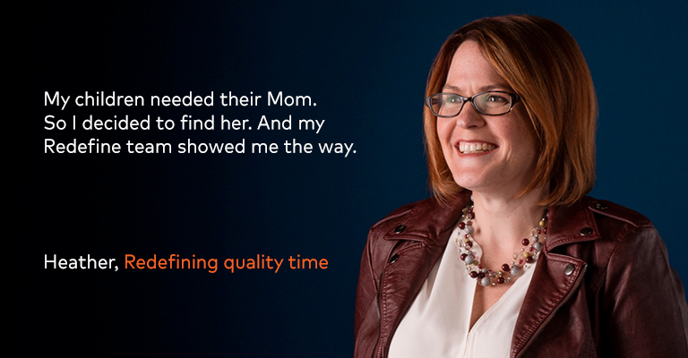 My children needed their Mom. So I decided to find her. And my Redefine team showed me the way. – Heather, Redefining quality time